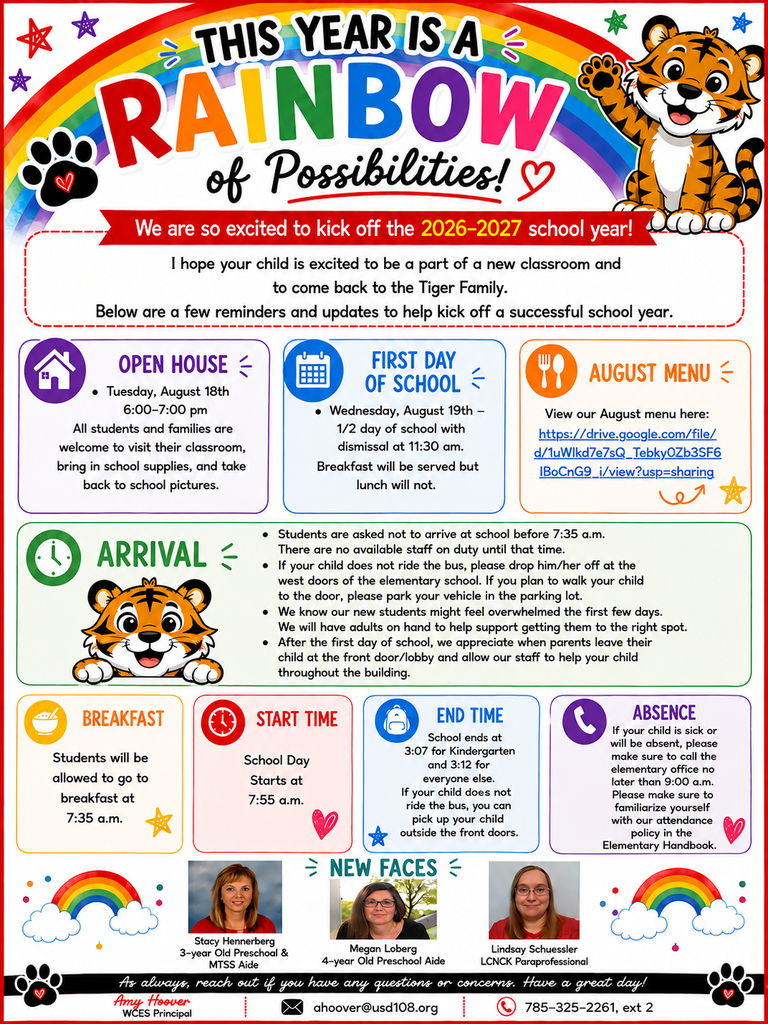 The WCES staff and I are very excited to get the 2026-2027 school year started. I hope your child is excited to be a part of a new classroom and to come back to the Tiger Family. This letter will give a few reminders and updates to help kick off a successful school year.  Open House  Tuesday, August 18th 6:00-7:00 pm - all students and families are welcome to visit their classroom, bring in school supplies, and take back to school pictures.   First Day of School  Wednesday, August 19th - 1/2 day of school with dismissal at 11:30 am. Breakfast will be served but lunch will not.   Arrival Students are asked not to arrive at school before 7:35 a.m. There are no available staff on duty until that time.  If your child does not ride the bus, please drop him/her off at the west doors of the elementary school.  If you plan to walk your child to the door, please park your vehicle in the parking lot.  We know our new students might feel overwhelmed the first few days. We will have adults on hand to help support getting them to the right spot.  After the first day of school, we appreciate when parents leave their child at the front door/lobby and allow our staff to help your child throughout the building.    Breakfast - Students will be allowed to go to breakfast at 7:35 a.m.   Start Time - School Day Starts at 7:55 a.m.  End Time - School ends at 3:07 for Kindergarten and 3:12 for everyone else. If your child does not ride the bus, you can pick up your child outside the front doors.   Absence - If your child is sick or will be absent, please make sure to call the elementary office no later  than 9:00 a.m. Please make sure to familiarize yourself with our attendance policy in the  Elementary Handbook.  August Menu: August 2026 Menus.jpg  We are excited to have new staff additions to our building. Below is our new staff and their position.                      As always, reach out if you have any questions or concerns. Have a great day!   Amy Hoover WCES Principal ahoover@usd108.org 785-325-2261, ext 2