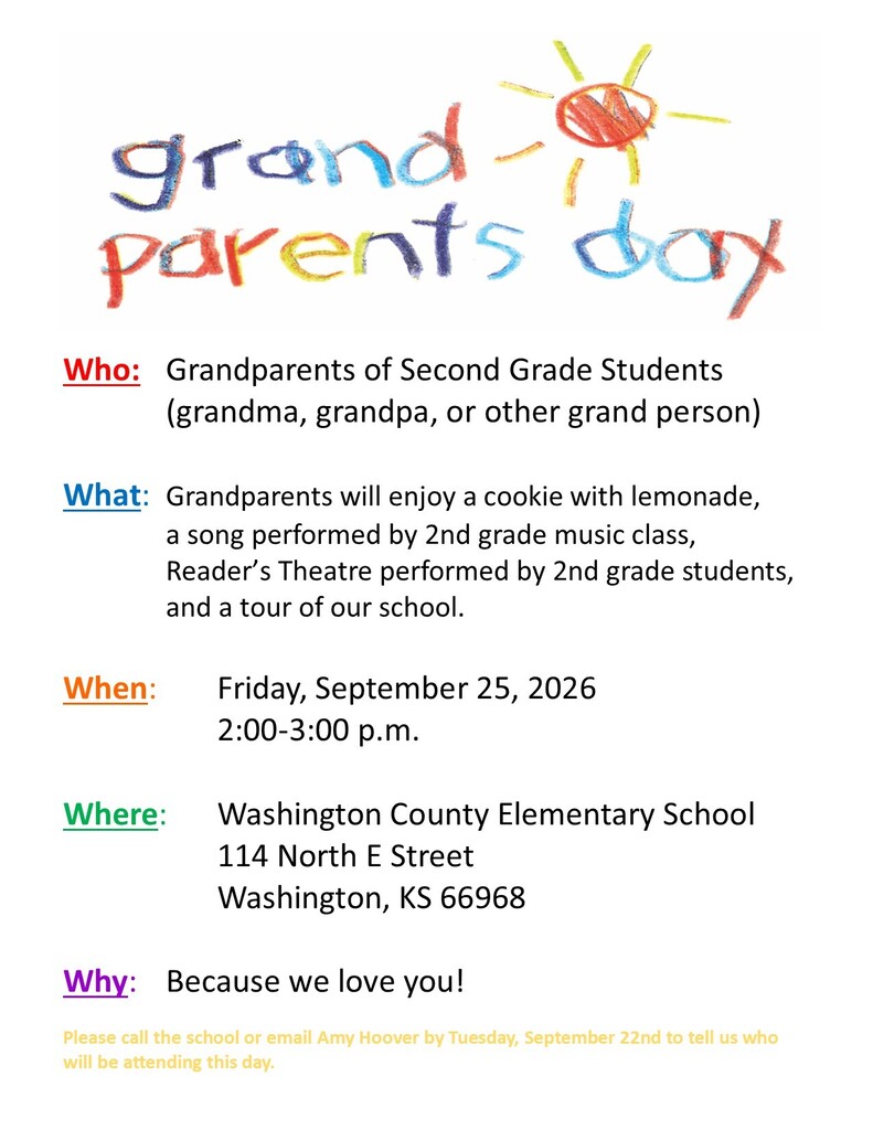 Who: Grandparents of Second Grade Students (grandma, grandpa, or other grand person) What: Grandparents will enjoy a cookie with lemonade, a song performed by 2nd grade music class, Reader’s Theatre performed by 2nd grade students, and a tour of our school. When: Friday, September 25, 2026 2:00-3:00 p.m. Where: Washington County Elementary School 114 North E Street Washington, KS 66968 Why: Because we love you! Please call the school or email Amy Hoover by Tuesday, September 22nd to tell us who will be attending this day. School Number: 785-325-2261 Ext 2 Amy Hoover’s email: ahoover@usd108.org