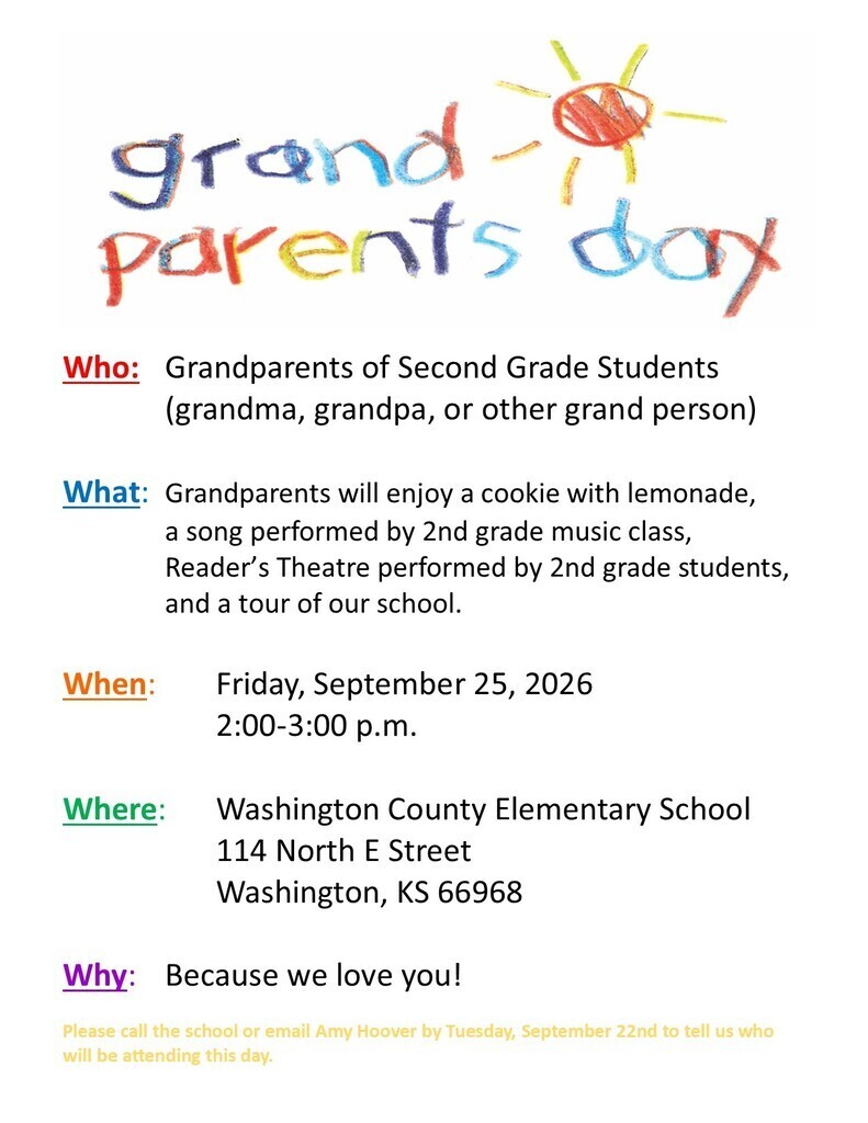 Who: Grandparents of Second Grade Students (grandma, grandpa, or other grand person) What: Grandparents will enjoy a cookie with lemonade, a song performed by 2nd grade music class, Reader’s Theatre performed by 2nd grade students, and a tour of our school. When: Friday, September 25, 2026 2:00-3:00 p.m. Where: Washington County Elementary School 114 North E Street Washington, KS 66968 Why: Because we love you! Please call the school or email Amy Hoover by Tuesday, September 22nd to tell us who will be attending this day. School Number: 785-325-2261 Ext 2 Amy Hoover’s email: ahoover@usd108.org