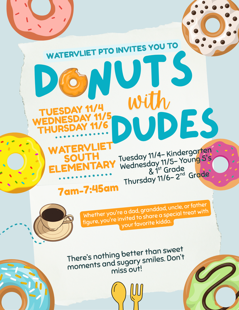 Whether you are a dad, granddad, uncle, brother, or father figure, you're invited to share a special treat with your favorite kiddo! The Watervliet PTO invites you to Donuts with Dudes at South Elementary at 7am-7:45am. Tuesday 11/4 - Kindergarten Wednesday 11/5 - Young 5's & 1st Grade Thursday 11/6 - 2nd grade There is nothing better than sweet moments and sugary smiles. Don't miss out!