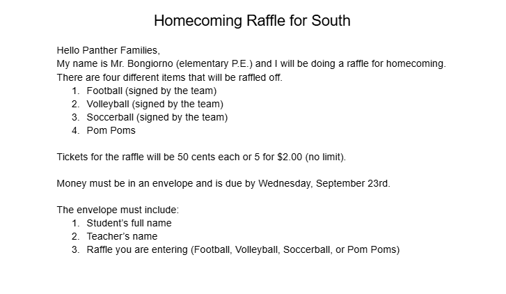Homecoming Raffle for South Hello Panther Families, My name is Mr. Bongiorno (elementary P.E.) and I will be doing a raffle for homecoming. There are four different items that will be raffled off. Football (signed by the team) Volleyball (signed by the team) Soccerball (signed by the team) Pom Poms Tickets for the raffle will be 50 cents each or 5 for $2.00 (no limit). Money must be in an envelope and is due by Wednesday, September 23rd. The envelope must include: Student’s full name Teacher’s name Raffle you are entering (Football, Volleyball, Soccerball, or Pom Poms)