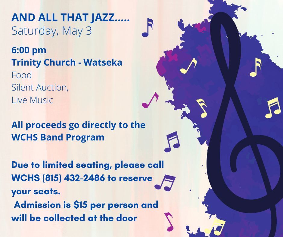 AND ALL THAT JAZZ - Satruday, May 3 - 6:00 pm Trinity Church - Watseka - Food Silent Auction, Live Music All proceeds go directly to the WCHS Band Program AND ALL THAT JAZZ..... Saturday, May 3 Due to limited seating, please call WCHS (815) 432-2486 to reserve your seats. Admission is $15 per person and will be collected at the door