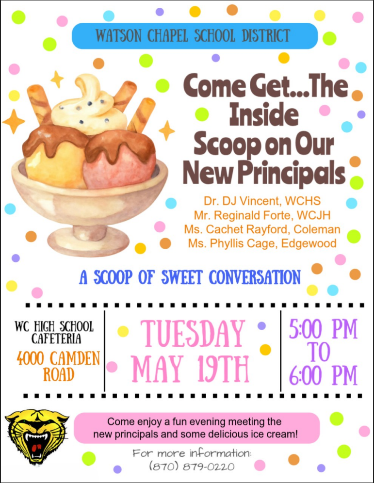 Watson Chapel School District Come Get... The Inside Scoop on our New Principals. Dr. DJ Vincent, WCHS Mr. Reginald Forte, WCJH Ms. Cachet Rayford, Coleman Ms. Phyllis Cage, Edgewood A Scoop of Sweet Conversation Watson Chapel High School Cafeteria 4000 Camden Road Tuesday May 19th 5:00PM to 6:00PM Come enjoy a fun evening meeting the new principals and some delicious ice cream! For more information call 870-879-0220