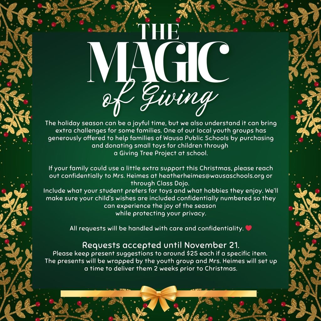 🎄✨ The Magic of Giving   The holiday season is a time for joy — and sometimes, a little extra support can make all the difference. 💛  One of our local youth groups is spreading holiday cheer by helping Wausa Public Schools families through a Giving Tree Project. Families can confidentially request small gifts for their children, and our youth group will make sure each wish is wrapped and delivered before Christmas.  If your family could use a little help this season, please reach out confidentially to Mrs. Heimes at 📧 heatherheimes@wausaschools.org  or message her through Class Dojo.  🗓️ Requests accepted until November 21 🎁 Gift suggestions around $25 per item  #WausaPride #ExcellenceInAction #MagicOfGiving