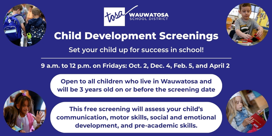 Child Development Screenings. Set your child up for success in school! 9 a.m. to 12 p.m. on Fridays: October 2, December 4, February 5, and April 2. Open to all children who live in Wauwatosa and will be 3 years old on or before the screening date. This free screening will assess your child's communication, motor skills, social and emotional development, and pre-academic skills.