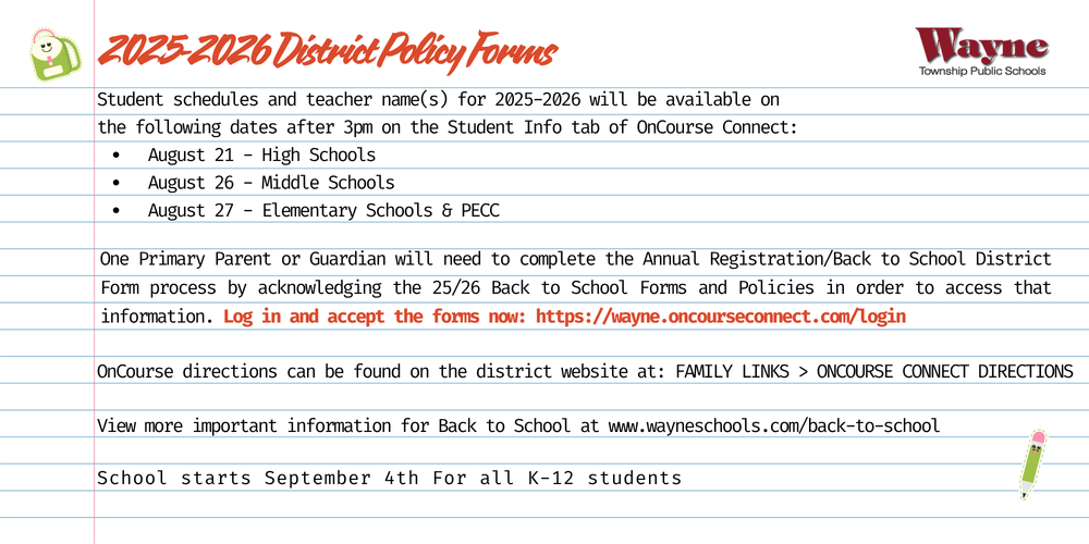 Dear Parents/Guardians,    Student schedules and teacher name(s) for 202​5-202​6 will be available on the following dates after 3pm on the Student Info tab of OnCourse Connect:      August 2​1 - High Schools    August 2​​6 - Middle Schools    August ​27 - Elementary Schools & PECC      One Primary Parent or Guardian will need to complete the Annual Registration/Back to School Form process by acknowledging the 2​5/2​6 Back to School Forms and Policies in order to access that information. Log in and accept the forms now.    ​Important​ Back to School dates for all levels and directions to the Annual Registration/Back to School Form Acknowledgement process​ can be found HERE.     OnCourse help/directions​:      District website > Family Links > OnCourse Connect Directions and FAQs.     Retrieve Parent/Guardian Username and/or Password    New User Directions for Parents/Guardians that are new to the district.      Please note:      ​Emergency Contact Changes: To make any emergency contact changes for the 2​5-2​6 school year, follow the directions listed Updating Parent/Guardian/Student Contact Information     Health Information: Any updated student health information MUST be sent to the school nurse directly