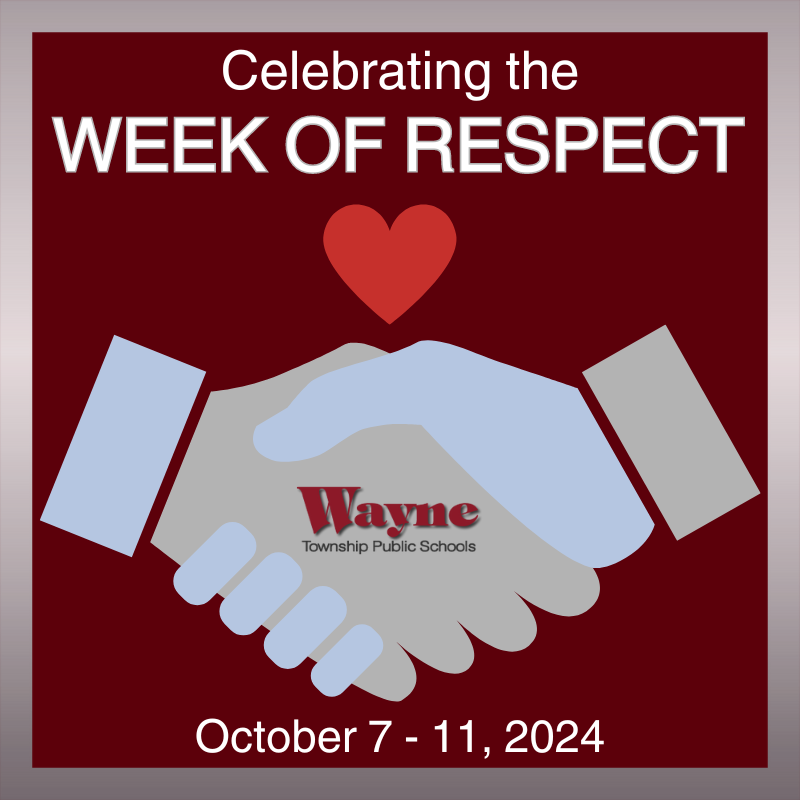 In NJ, the Anti-Bullying Bill of Rights Act ( https://nj.gov/education/safety/sandp/hib/index.shtml ) designates the week beginning with the first Monday in October (October 7-11, 2024) as the Week of Respect. The Week of Respect provides school districts with an opportunity to recognize the importance of social and emotional learning while placing emphasis on age-appropriate instruction that focuses on the prevention of harassment, intimidation, and bullying (HIB). In Wayne, this week further supports the role of our School Climate Teams as they work to develop, foster and maintain a positive school climate for all of our students and staff. All 15 WTPS participate in the Week of Respect with age appropriate activities designed to support a positive school environment. To find out what your children's school is doing to celebrate this week, please visit the schools website, social media, and/or check your email for a message announcing the week's events.