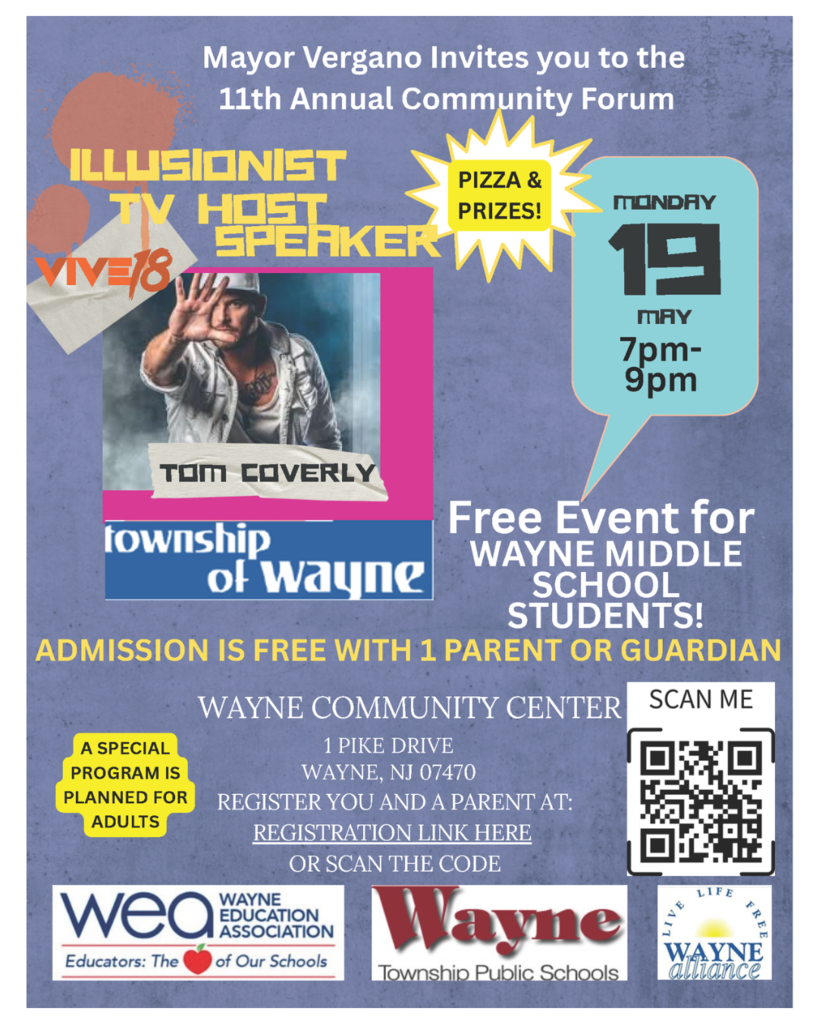 The 11th Annual Community Forum is hosted by Wayne Township's Mayor Chris Vergano and Wayne School's Superintendent Dr. Mark Toback. This FREE event will feature a parent presentation called Screenagers and a Teen Event with Vive18 Illusionist Tom Coverly. Scan the QR code to reigster. Refreshments and prizes will be provided for the Teen Program. Admission to the Teen Event for Middle School Students is free with a Parent or Guardian who will enjoy a special event as well. Event Date: Monday, May 19, 2025 Event Time: 7:00pm - 9:00pm Location: Wayne Community Center, 1 Pike Dr, Wayne, NJ 07470