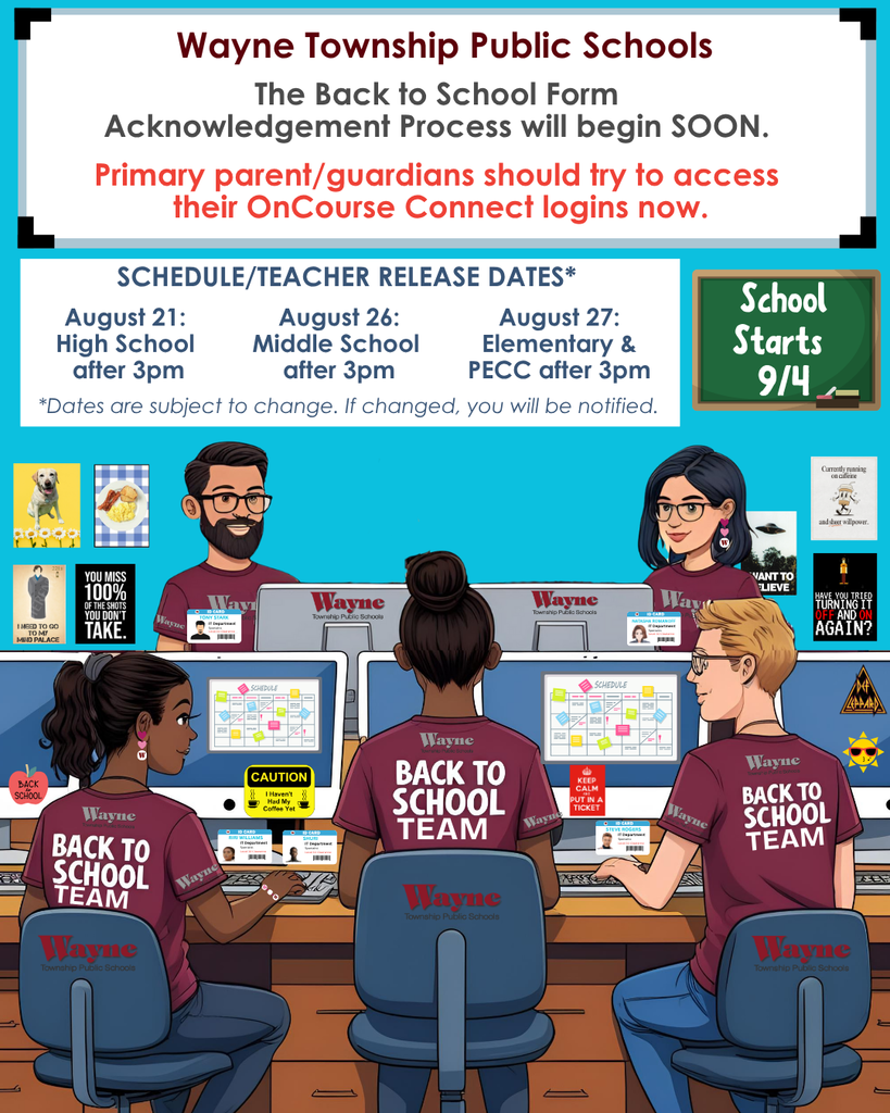 Happy August! Wayne Township Public Schools Staff members have been working hard all summer preparing for the start of the 2025-2026 school year. We can't wait to see your student on the first day of school, Thursday, September 4th! The WTPS Back to School Form Acknowledgement Process for 2025-2026 will start soon. If a Primary Guardian does not acknowledge the 2025-2026 Back to School Forms, schedules and teacher assignments will not be available when released. Please take the time now to make sure you can access your parent/guardian OnCourse Connect account prior to the new forms becoming available. 2025/2026 WTPS Back to School Information: Date Coming Soon - Back to School Form Acknowledgement Process Opens in OnCourse Connect (to be completed by a Primary Guardian) *August 21 - High School Schedules Released after 3pm *August 26 - Middle School Schedules Released after 3pm *August 27 - Elementary & PECC Teacher Assignments Released after 3pm Click here for more back to school dates including orientations, open houses, ice cream socials and back to school nights. https://www.wayneschools.com/back-to-school-information