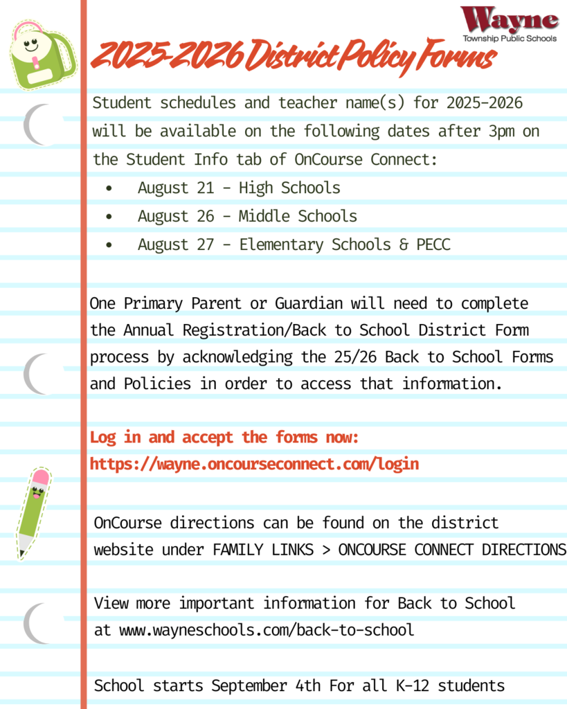 Dear Parents/Guardians, Student schedules and teacher name(s) for 2025-2026 will be available on the following dates after 3pm on the Student Info tab of OnCourse Connect: August 21 - High Schools August 26 - Middle Schools August 27 - Elementary Schools & PECC One Primary Parent or Guardian will need to complete the Annual Registration/Back to School Form process by acknowledging the 25/26 Back to School Forms and Policies in order to access that information. Log in and accept the forms now. Important Back to School dates for all levels and directions to the Annual Registration/Back to School Form Acknowledgement process can be found HERE. OnCourse help/directions: District website > Family Links > OnCourse Connect Directions and FAQs. Retrieve Parent/Guardian Username and/or Password New User Directions for Parents/Guardians that are new to the district. Please note: Emergency Contact Changes: To make any emergency contact changes for the 25-26 school year, follow the directions listed Updating Parent/Guardian/Student Contact Information Health Information: Any updated student health information MUST be sent to the school nurse directly