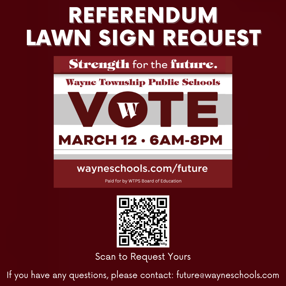 Referendum Lawn Sign Request scan QR code or visit bit.ly/3IvhgZT Pick Up Dates: Tuesday, February 27th, Wednesday, February 28th, Thursday, February 29th Pick Up Times: 7 AM - 9 AM & 4 PM - 7 PM Pick Up Location: Board of Education Office: Lower Parking Lot (Through the Gates) 50 Nellis Drive If you have any questions, please contact: future@wayneschools.com