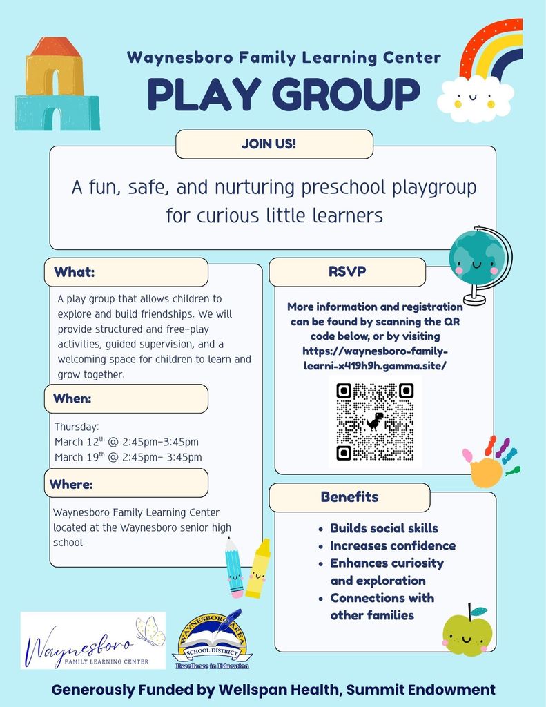 Waynesboro Family Learning Center PLAYGROUP. JOIN US! A fun, safe, and nurturing preschool playgroup for curious little learners. What: A play group that allows children to explore and build friendships. We will provide structured and free-play activities, guided supervision, and a welcoming space for children to learn and grow together. When:Thursday: March 12th @ 2:45pm-3:45pm March 19th @ 2:45pm- 3:45pm Where: Waynesboro Family Learning Center located at the Waynesboro senior high school. RSVP: More information and registration can be found by scanning the QR code below, or by visiting https://waynesboro-familyÂlearni-x'l19h9h.gamma.site/ Benefits:• Builds social skills • Increases confidence • Enhances curiosity and exploration • Connections with other families Generously Funded by Wellspan Health, Summit Endowment