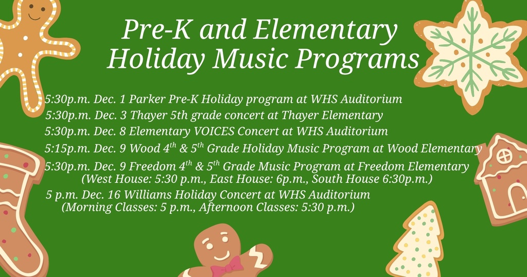 The Waynesville School District invites families to join us for our upcoming Pre-K and elementary holiday music programs. Program Schedule • 5:30 p.m., Dec. 1 – Parker Pre-K Holiday Program at WHS Auditorium • 5:30 p.m., Dec. 3 – Thayer 5th Grade Concert at Thayer Elementary • 5:30 p.m., Dec. 8 – Elementary VOICES Concert at WHS Auditorium • 5:15 p.m., Dec. 9 – Wood 4th & 5th Grade Holiday Music Program at Wood Elementary • 5:30 p.m., Dec. 9 – Freedom 4th & 5th Grade Music Program at Freedom Elementary West House: 5:30 p.m. East House: 6 p.m. South House: 6:30 p.m. • 5 p.m., Dec. 16 – Williams Holiday Concert, at WHS Auditorium Morning Classes: 5 p.m. Afternoon Classes: 5:30 p.m.