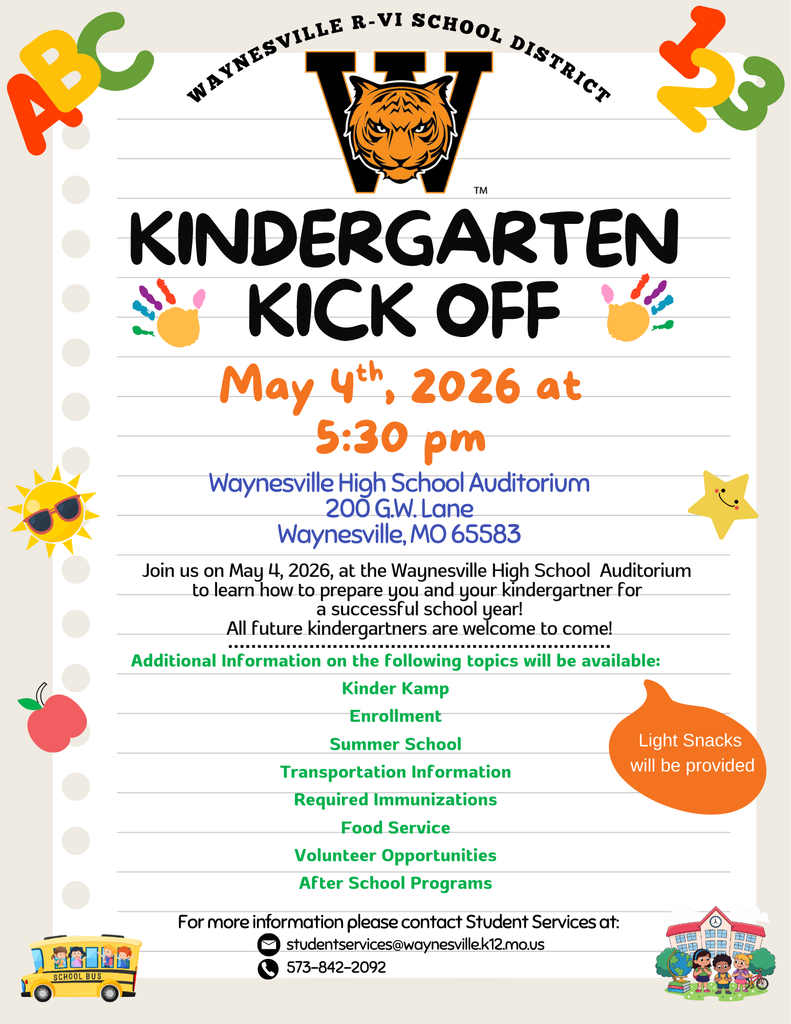Kindergarten Kickoff to be held May 4     Waynesville R-VI will host a Kindergarten Kickoff at 5:30 p.m. on May 4, 2026, in the Waynesville High School Auditorium.     This is for parents of students who will be going into kindergarten this fall. Future kindergartners are welcome to attend as well. Snacks will be provided.     Future kindergartners and their parents will learn about preparing for a successful school year and:  · Kinder Kamp  · Enrollment  · Summer School  · Transportation Information  · Required Immunizations  ·  Food Service  ·  Volunteer Opportunities  · After School Programs  For more information, please contact Student Services at 573-842-2092 or studentservices@waynesville.k12.mo.us.