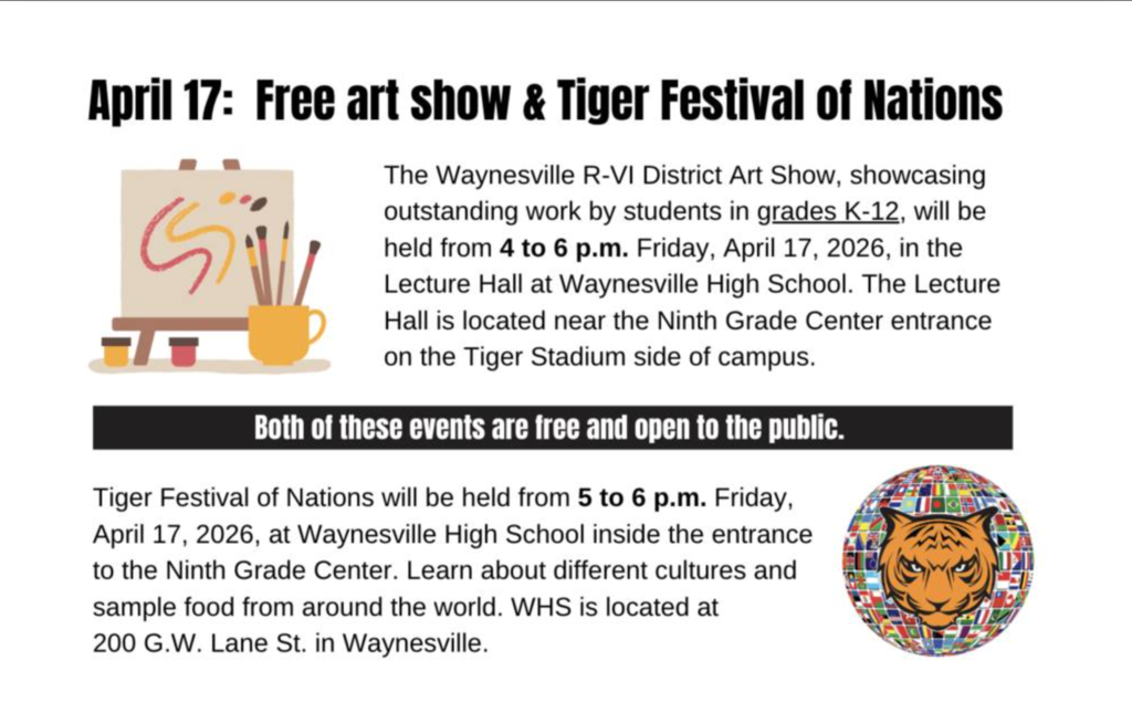 Art Show and Tiger Festival of Nations: 2 free events on 1 night The Waynesville R-VI School District will host its annual District Art Show on Friday, April 17, 2026, from 4 to 6 p.m. in the Lecture Hall at Waynesville High School.  This event will showcase artwork from students in grades K-12 within the district. In addition, the Tiger Festival of Nations will also be held from 5 to 6 p.m. on Friday (April 17) in the Ninth Grade Center at Waynesville High School.  Both the Lecture Hall and the Ninth Grade Center entrance are located on the east side of the WHS campus (on the Tiger Stadium side) at 200 G.W. Lane St. in Waynesville. Both events are free and open to the public.
