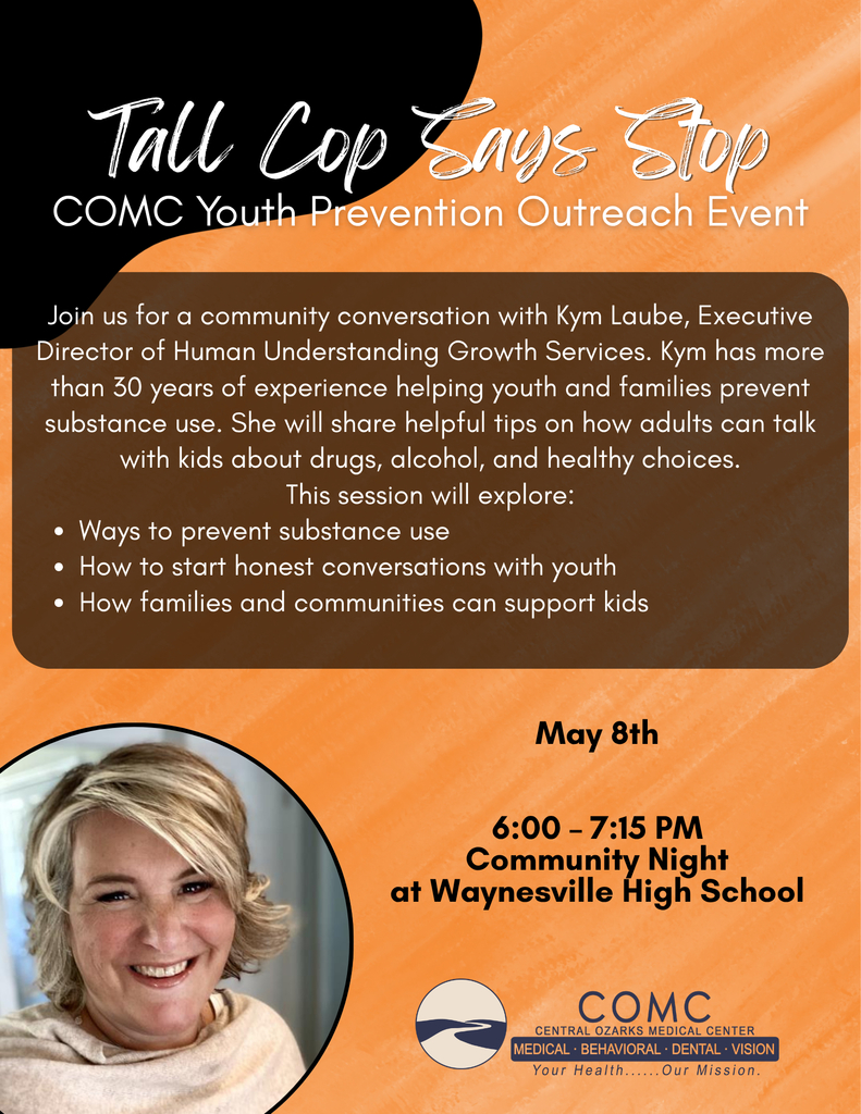  Join us for a community conversation with Kym Laube from 6 to 7:15 p.m. on Friday, May 8, 2026, in the Waynesville High School Auditorium. Laube has more than 30 years of experience helping youth and families prevent substance use and is a member of the Tall Cop Says Stop team.  Parents, families and the public are invited and encouraged to attend this free event.  Laube will share information about how to talk with young people about drugs, alcohol and making healthy decisions. Laube is the Executive Director of Human Understanding Growth Services and has dedicated her work to helping youth and families prevent substance use. She will discuss:  Strategies to prevent substance use Tips for starting open, honest conversations with youth Ways families and communities can support and guide young people This event is hosted and sponsored by the Central Ozarks Medical Center (COMC). In addition to the evening event, Laube will speak with middle school and high school students earlier in the day.