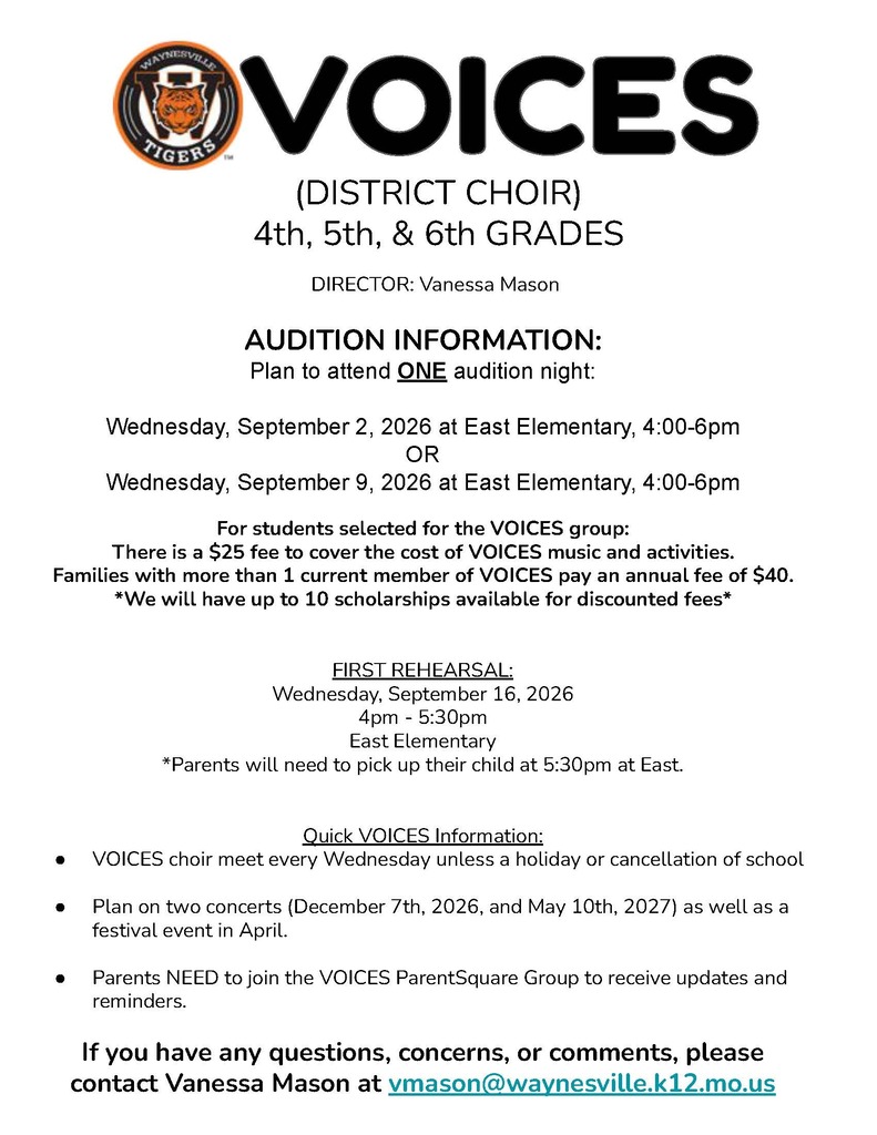 This is a black and white flyer with the Waynesville tiger logo that states, Students in 4th, 5th and 6th grades may audition for the VOICES Choir from 4 to 6 p.m. on either Sept. 2 or Sept. 9, 2026, at East Elementary. Parents will need to provide transportation to and from the audition night. Voices is an honor choir for Waynesville R-VI 4th-6th graders from all five elementary schools – East, Freedom, Partridge, Thayer and Wood, and the Waynesville Sixth Grade Center. For those selected, the first rehearsal will be after school from 4 to 5:30 p.m. on Wednesday, Sept. 16. Parents and guardians must pick up their children at 5:30 p.m. on Wednesdays at East Elementary. Concerts are scheduled for Dec. 7, 2026, and May 10, 2027. There is a $25 fee for students who are selected to the choir. Families with more than one child in the current VOICES choir will pay $40. Ten scholarships are also available for discounted fees. Anyone with questions may ask their child's music teacher, or contact Voices Director Vanessa Mason at vmason@waynesville.k12.mo.us.