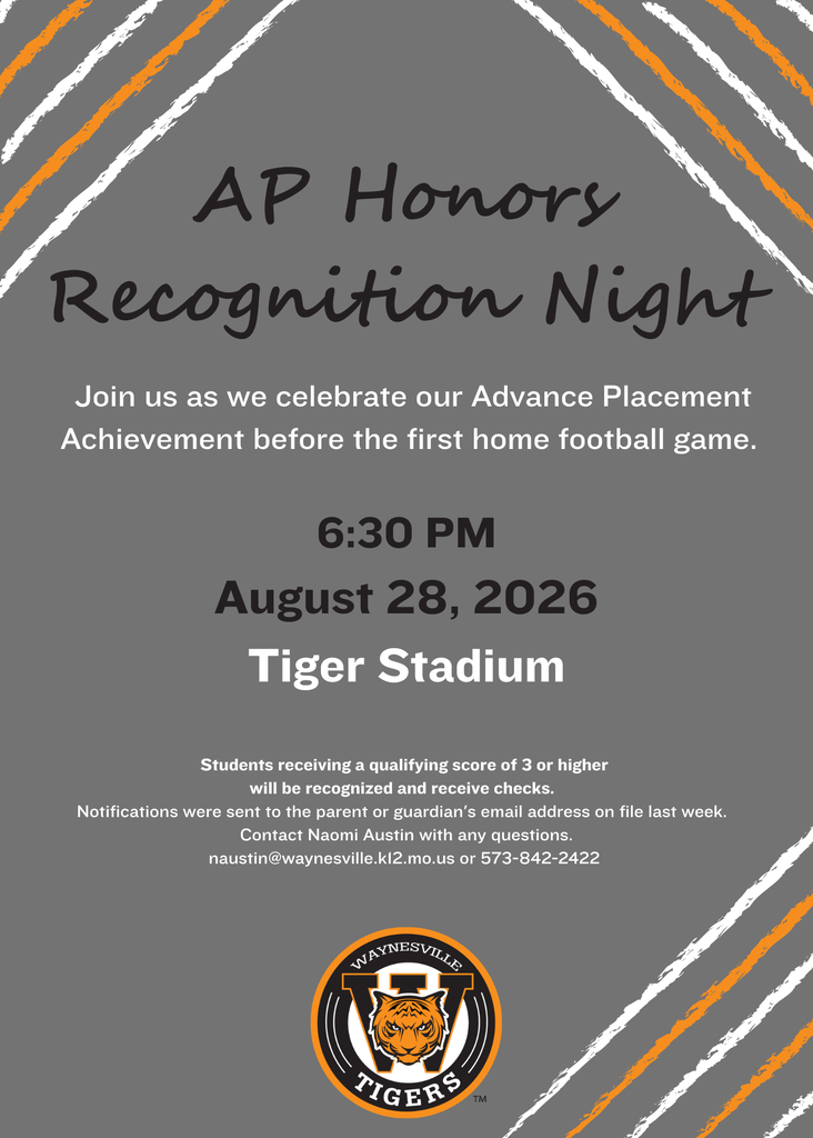 Waynesville High School students who earned a score of 3 or higher on an AP exam in spring 2026 will receive a $100 award for each qualifying score, with checks totaling $29,200 being presented to students on Friday, Aug. 28, 2026. The Advanced Placement Achievement recognition will begin at 6:30 p.m. prior to the 7 p.m. kickoff for the first home varsity football game of the season at Tiger Stadium. Notifications were sent to the parent or guardian's email address on file last week. Contact Naomi Austin with any questions at naustin@waynesville.k12.mo.us or 573-842-2422.