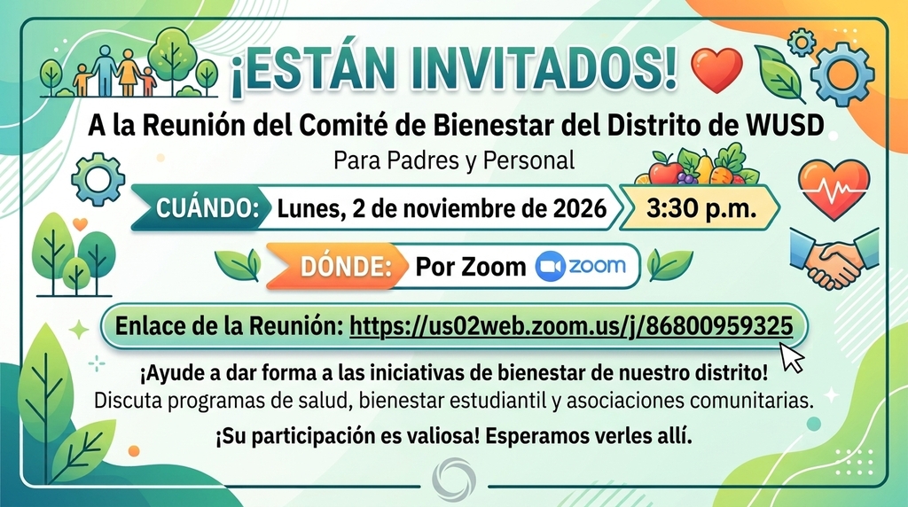 **Short Alt Text (for HTML `alt` tags or social media captions):** Spanish invitation graphic for the WUSD District Wellness Committee Meeting for Parents & Staff on Monday, November 2, 2026, at 3:30 p.m. via Zoom.  ---  **Full Accessible Text Equivalent (for webpage text, email body, or long descriptions):**  **¡ESTÁN INVITADOS!**   **A la Reunión del Comité de Bienestar del Distrito de WUSD**   **Para Padres y Personal**  * **CUÁNDO:** Lunes, 2 de noviembre de 2026, a las 3:30 p.m.   * **DÓNDE:** Por Zoom   * **Enlace de la Reunión:** [https://us02web.zoom.us/j/86800959325](https://www.google.com/search?q=https://us02web.zoom.us/j/86800959325)   **¡Ayude a dar forma a las iniciativas de bienestar de nuestro distrito!**   Discuta programas de salud, bienestar estudiantil y asociaciones comunitarias. ¡Su participación es valiosa! Esperamos verles allí.  ---  **Visual Context Description:** The flyer is in Spanish and features a teal and green border with a light pastel background decorated with icons representing health, wellness, and community, including trees, a family silhouette, gears, hearts, fresh fruits and vegetables, and a handshake.