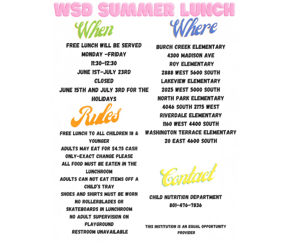 WSD Summer Lunch Flyer An informational flyer for a free summer lunch program for children. When: June 1st – July 23rd, Monday through Friday, from 11:30 AM to 12:30 PM. (Closed June 15 and July 3). Where: Available at Burch Creek, Roy, Lakeview, North Park, Riverdale, and Washington Terrace elementary schools. Key Rules: * Free for kids 18 and under. $4.75 for adults (exact change only). Food must be eaten on-site in the lunchroom. Contact: Child Nutrition Department at 801-476-7836.