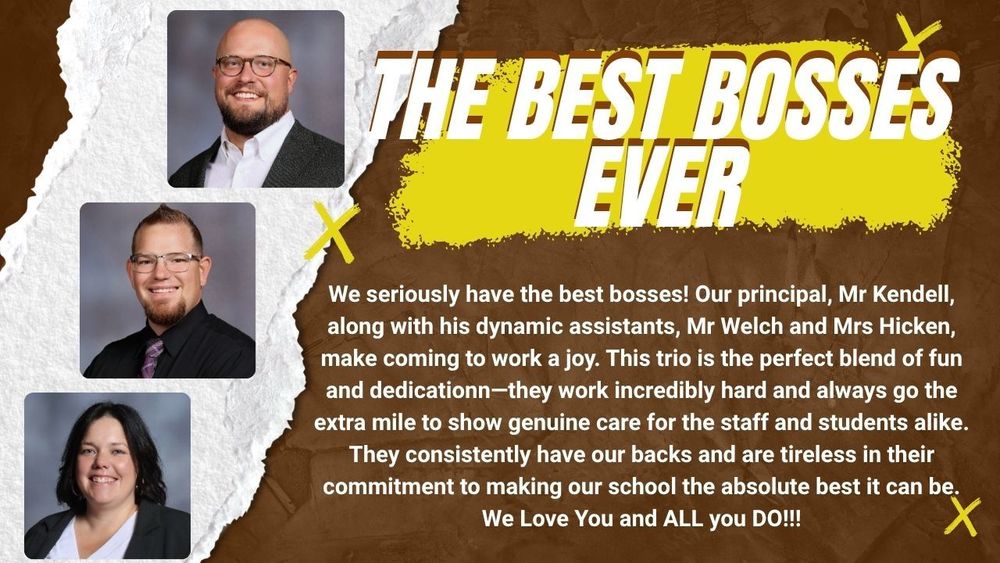 We seriously have the best bosses! Our principal, Mr Kendell, along with his dynamic assistants, Mr Welch and Mrs Hicken, make coming to work a joy. This trio is the perfect blend of fun and dedicationn—they work incredibly hard and always go the extra mile to show genuine care for the staff and students alike. They consistently have our backs and are tireless in their commitment to making our school the absolute best it can be. We Love You and ALL you DO!!!