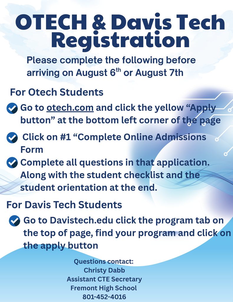 Please complete the following before arriving on August 6th or August 7th OTECH & DavisTech For Otech Students Go to otech.com and click the yellow “Apply button” at the bottom left corner of the page Click on #1 “Complete Online Admissions Form Complete all questions in that application. Along with the student checklist and the student orientation at the end. For Davis Tech Students Go to Davistech.edu click the program tab on the top of page, find your program and click on the apply button Questions contact: Christy Dabb Assistant CTE Secretary Fremont High School 801-452-4016