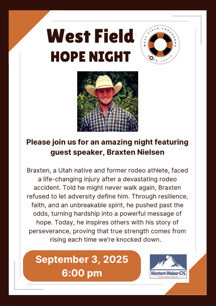 West Field Hope Night. Please join us for an amazing night featuring guest speaker, Braxten Nielsen Braxten, a Utah native and former rodeo athlete, faced a life-changing injury after a devastating rodeo accident. Told he might never walk again, Braxten refused to let adversity define him. Through resilience, faith, and an unbreakable spirit, he pushed past the odds, turning hardship into a powerful message of hope. Today, he inspires others with his story of perseverance, proving that true strength comes from rising each time we’re knocked down. September 3, 2025 at 6:00 PM
