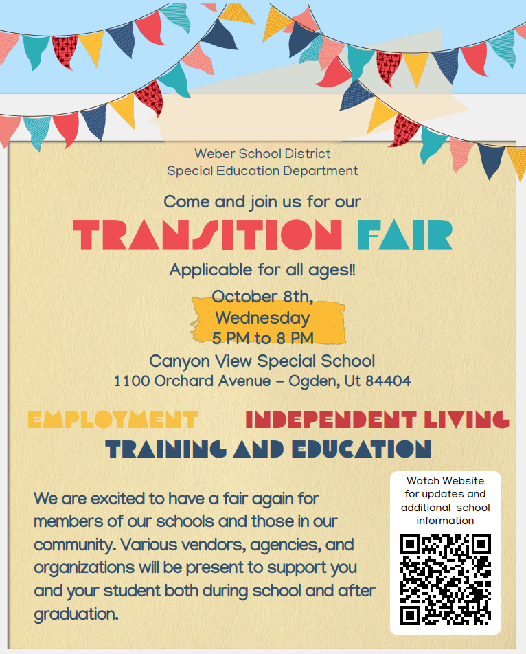 Weber School District Special Education Department Come and join us for our TRANSITION FAIR Applicable for all ages!! October 8th, Wednesday 5 PM to 8 PM Canyon View Special School 1100 Orchard Avenue - Ogden, Ut 84404 EMPLOYMENT INDEPENDENT LIVING TRAINING AND EDUCATION We are excited to have a fair again for members of our schools and those in our community. Various vendors, agencies, and organizations will be present to support you and your student both during school and after graduation.