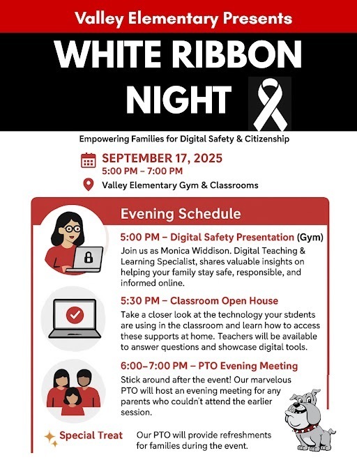 Valley elementary presents white ribbon night empowering families for digital safety and citizenship. september 17, 2025.  5 pm to 7 pm. valley elementary gym and classrooms. 5pm-digital safety presentation in the gym. join us as monica widdison, digital teaching and learning specialist, shares valuable insights on helping your family stay safe, responsible, and informed online. 5:30 pm-classroom open house. take a closer look at the technology your students are using in the classroom and learn how to access these supports at home. teachers will be available to answer questions and showcase digital tools. 6-7pm- PTO evening meeting. stick around after the event. our marvelous PTO will host an evening meeting for any parents who couldn't attend the earlier session. Special treat. Our PTO will provide refreshments for families during the event.