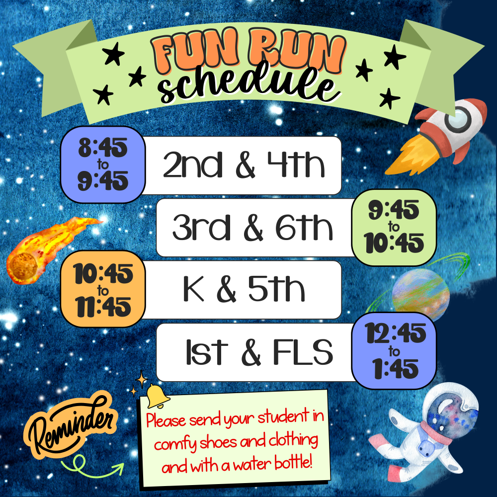 Fun Run Schedule  8:45 to 9:45: 2nd & 4th  9:45 to 10:45: 3rd & 6th  10:45 to 11:45: K & 5th  12:45 to 1:45: 1st & FLS  Reminder: Please send your student in comfy shoes and clothing and with a water bottle!