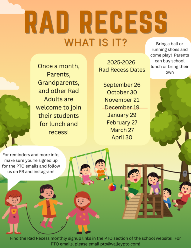 Rad recess, what is it? Once a month, parents, grandparents, and other rad adults are welcome to join their students for lunch and recess. Bring a ball or running shoes and come play. Parents can buy school lunch or bring their own. Rad recess dates for 2025-2026 are September 26, October 30, November 21, January 29, February 27, March 27, and April 30. For reminders and more info, make sure you’re signed up for the PTO emails and follow us on facebook and instagram. Find the rad recess monthly sign up links in the PTO section of the school website. For PTO emails, please email pto@valleypto.com.