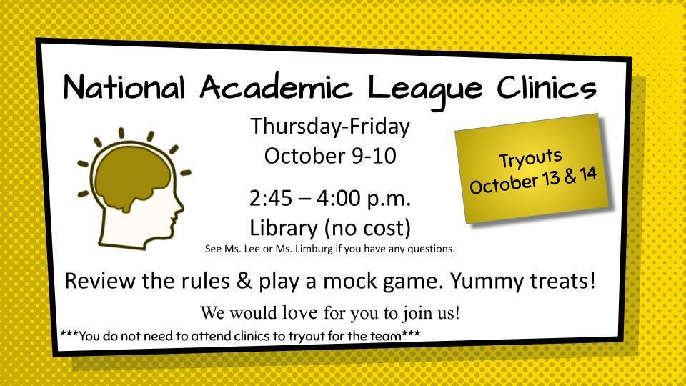 Ready to put your brainpower to the test? 🧠 Join the National Academic League for our upcoming clinics and tryouts!  Brush up on the rules, play a mock game, and enjoy some yummy treats with us. Whether you're a seasoned academic or just curious, we'd love for you to join!  Here's the scoop: 🗓️ Clinics: Thursday-Friday, October 9-10 ⏰ 2:45 – 4:00 p.m. 📍 Library (no cost!)  🗓️ Tryouts: October 13 & 14  Remember: You don't need to attend clinics to try out for the team!  Got questions? See Ms. Lee or Ms. Limburg.