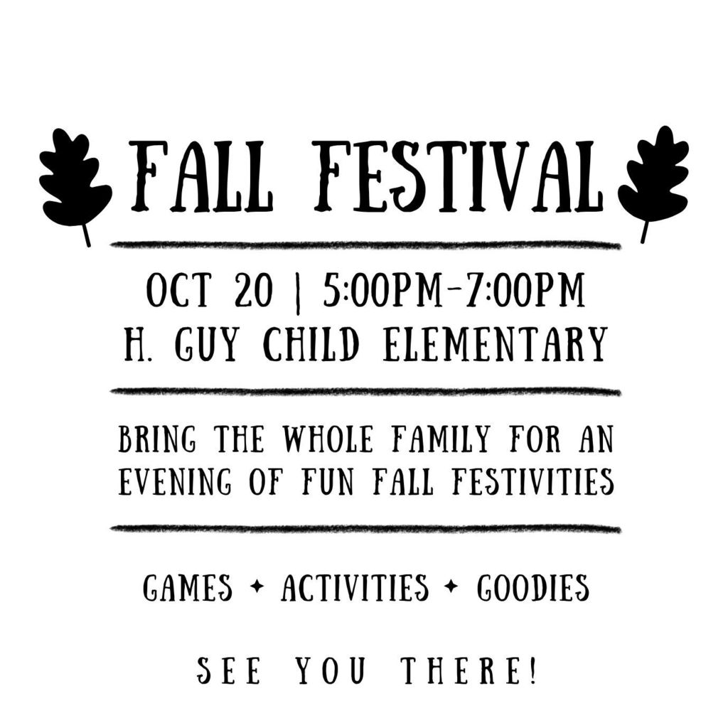 PTA is having a Fall Festival for all of our students and their families. Fall Festival October 20 from 5:00-7:00pm at H. Guy Child Elementary. BRING THE WHOLE FAMILY FOR AN EVENING OF FUN FALL FESTIVITIES. games activities goodies