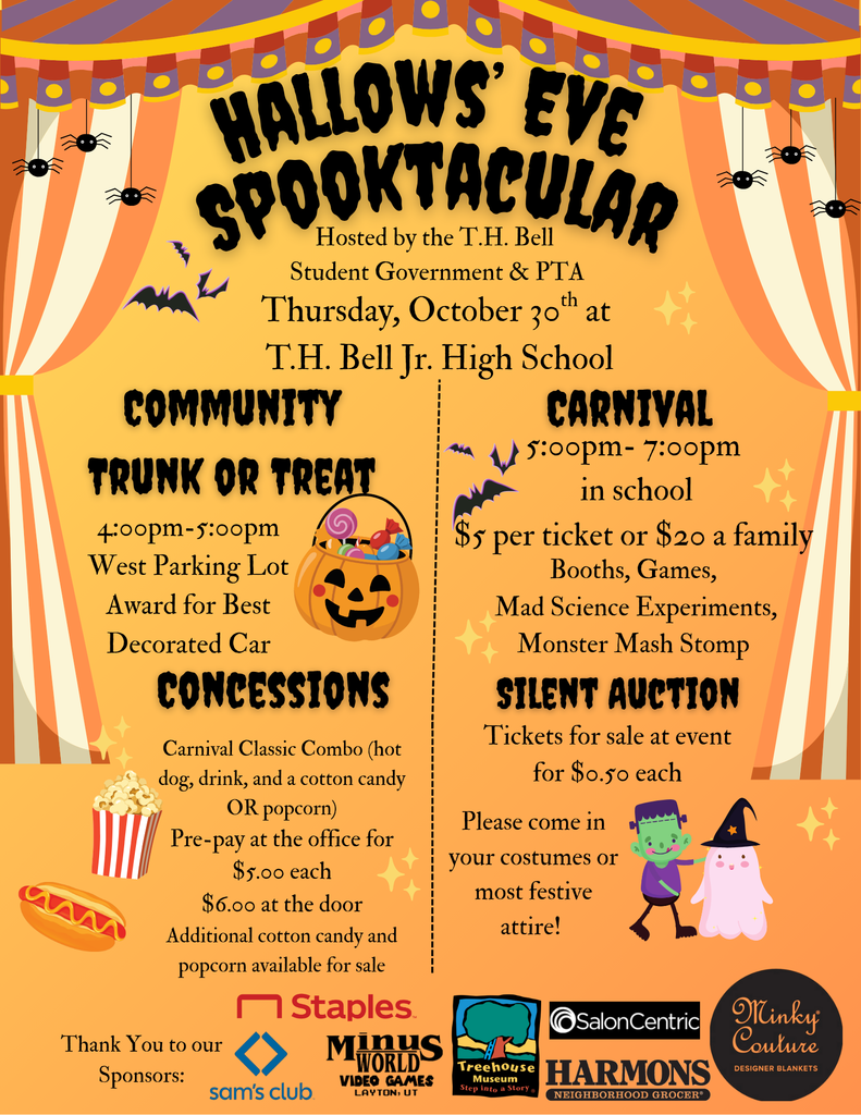 Hallows eve spooktacular hosted by TH Bell studen government and pta thursday october 30 at th bell jr high school community trunk of treat 4-5pm west parking lot award for best decorated car concessions carnival classic combo (hot dog, drink, and a cotton candy OR popcorn) pre-pay at the office for $5 each $6 at the door additional cotton candy and popcorn available for sale. Carnival 5-7 pm in school $5 per ticket or $20 a familly booths, games, mad science experiments, monster mash stomp silent auction tickets for sale at event for .50 cents each pleas come in your costumes or most festiv attire. Thank you to our sponsors staples, sams club, minus world video games, treehouse museum, salon centric, harmons, minky couture
