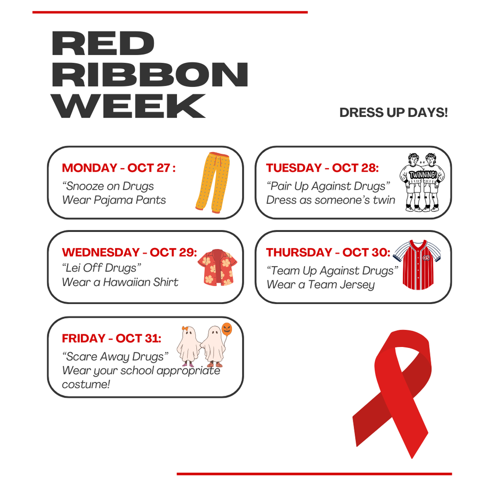 Red Ribbon Week, Dress up days. Monday oct 27 "snooze on drugs", wear pajama pants. Tuesday Oct 28 "Pair up against drugs" Dress as someones twin. Wednesday oct 29 "Lei off drugs" Wear a hawaiian shirt. Thursday oct 30 "team up against drugs" wear a team jersey. Friday Oct 31 "scare away drugs" Wear your school appropriate costume. 