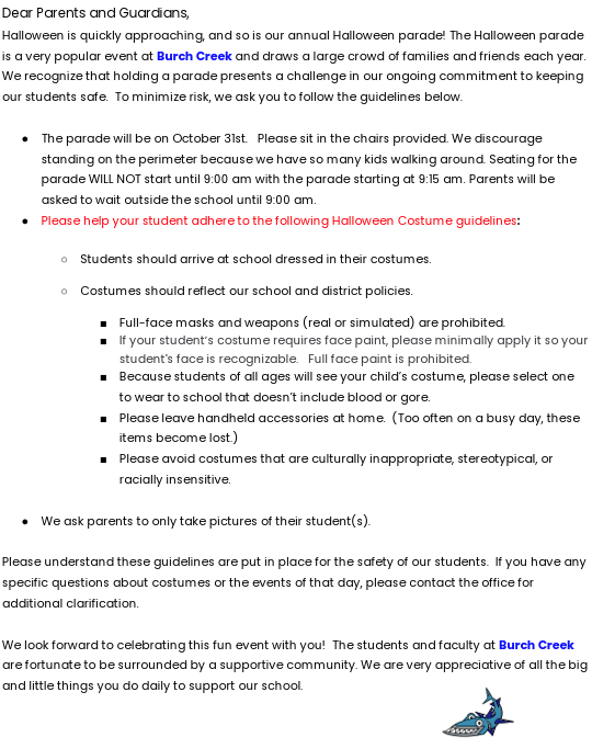 Dear Parents and Guardians, Halloween is quickly approaching, and so is our annual Halloween parade! The Halloween parade is a very popular event at  Burch Creek  and draws a  large crowd of families and friends each year. We recognize that holding a parade presents a challenge in our ongoing commitment to keeping our students safe.  To minimize risk, we ask you to follow the guidelines below. ●  The parade will be on October 31st.   Please sit in the chairs provided. We discourage standing on the perimeter because we have so many kids walking around. Seating for the parade WILL NOT start until 9:00 am with the parade starting at 9:15 am. Parents will be asked to wait outside the school until 9:00 am. ●  Please help your student adhere to the following Halloween Costume guidelines  : ○  Students should arrive at school dressed in their costumes. ○  Costumes should reflect our school and district policies. ■  Full-face masks and weapons (real or simulated) are prohibited. ■  If your student’s costume requires face paint, please minimally apply it so your student's face is recognizable.   Full face paint is prohibited. ■  Because students of all ages will see your child’s costume, please select one to wear to school that doesn’t include blood or gore. ■  Please leave handheld accessories at home.  (Too often on a busy day, these items become lost.) ■  Please avoid costumes that are culturally inappropriate, stereotypical, or racially insensitive. ●  We ask parents to only take pictures of their student(s). Please understand these guidelines are put in place for the safety of our students.  If you have any specific questions about costumes or the events of that day, please contact the office for additional clarification. We look forward to celebrating this fun event with you!  The students and faculty at  Burch Creek are fortunate to be surrounded by a supportive community. We are very appreciative of all the big and little things you do daily to support our school.