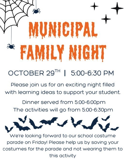 MUNICIPAL FAMILY NIGHT  Please join us for an exciting night filled with learning ideas to support your student. OCTOBER 29 TH I 5:00-6:30 PM  We’re looking forward to our school costume parade on Friday! Please help us by saving your costumes for the parade and not wearing them to  this activity  Dinner served from 5:00-6:00pm The activities will go from 5:00-6:30pm