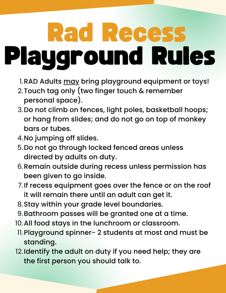 rad recess playground rules. rad adults may bring playground equipment or toys. touch tag only (two finger touch, remember personal space). do not climb on fences, light poles, basketball hoops; or hang from slides; and do not go on top of monkey bars or tubes. no jumping off slides. do not go through locked fenced areas unless directed by adults on duty. remain outside during recess unless permission has been given to go inside. if recess equipment goes over the fence or on the roof it will remain there until an adult can get it. stay within your grade level boundaries. bathroom passes will be granted one at a time. all food stays in the lunchroom or classroom. playground spinner-2 students at most and must be standing. identify the adult on duty if you need help; they are the first person you should talk to.