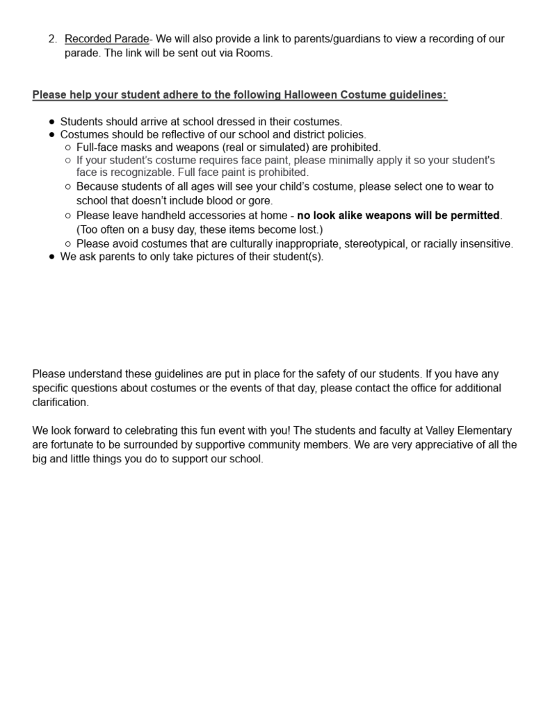 Flyer page 2 with the following parade information. Recorded parade link will be sent out via rooms. Costume guidelines reminders are students should arrive dressed in costume. costumes should reflect school/district polices. no face masks or weapons. minimal face paint. no blood or gore. handheld accessories need to be left at home. avoid costumes that are culturally inappropriate, racially insensitive or stereotypical. Please only take pictures of your student. Please contact the office if you have any questions about costume appropriateness. We look forward to this fun event with you.