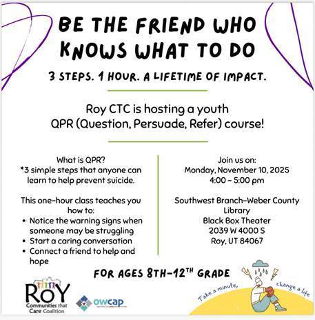 Infographic: Be the Friend who  knows what to do. 3 steps. 1 hour. A lifetime of impact. Roy ctc is hosting a youth qpr (Question.Persuade. Refer) course! What is Qpr? 3 simple steps that anyone can learn to help prevent suicide. This one hour class teaches you how to: notice the warning signs when someone may be struggling. start a caring conversation. connect a friend to help and hope. Join us on Monday, November 10th, 2025 4-5 pm. Southwest Branch Weber County Library Black Box Theater 2039 w 4000 s Roy Ut, 84067. For ages 8-th-12th grade. 