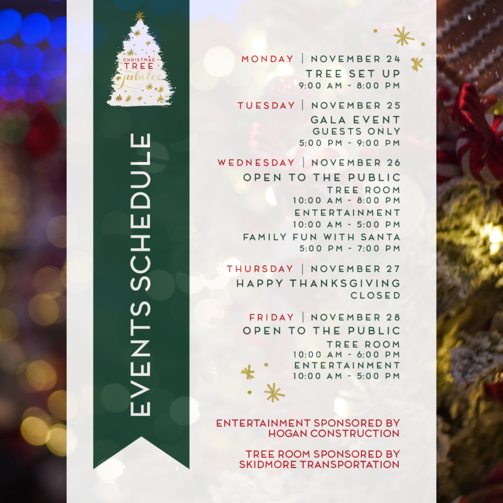 Image of the schedule. MONDAY | NOVEMBER 24 TREE SET UP 9:00 AM - 8:00 PM  TUESDAY | NOVEMBER 25 GALA EVENT GUESTS ONLY 5:00 PM - 9:00 PM  WEDNESDAY | NOVEMBER 26 OPEN TO THE PUBLIC TREE ROOM 10:00 AM - 8:00 PM ENTERTAINMENT 10:00 AM - 5:00 PM FAMILY FUN WITH SANTA 5:00 PM - 7:00 PM  THURSDAY | NOVEMBER 27 HAPPY THANKSGIVING CLOSED  FRIDAY | NOVEMBER 28 OPEN TO THE PUBLIC TREE ROOM 10:00 AM - 6:00 PM ENTERTAINMENT 10:00 AM - 5:00 PM