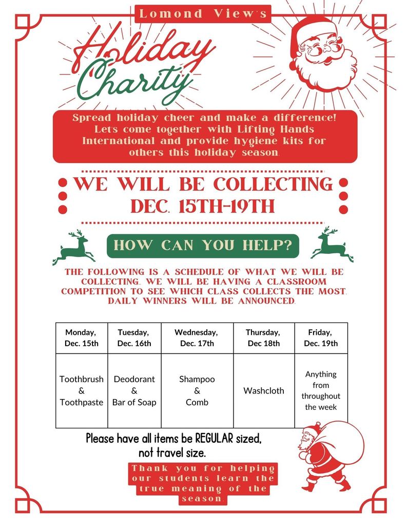 Lomond View's Holiday Charity. Spread holiday cheer and make a difference! Let's come together with Lifting Hands International and provide hygiene kits for others this holiday season. WE WILL BE COLLECTING DEC. 15TH-19TH. HOW CAN YOU HELP? The following is a schedule of what we will be collecting. We will be having a classroom competition to see which class collects the most. Daily winners will be announced. Monday, Dec. 15th: Toothbrush & Toothpaste. Tuesday, Dec. 16th: Deodorant & Bar of Soap. Wednesday, Dec. 17th: Shampoo & Comb. Thursday, Dec. 18th: Washcloth. Friday, Dec. 19th: Anything from throughout the week. Please have all items be REGULAR sized, not travel size. Thank you for helping our students learn the true meaning of the season.