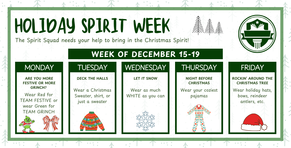 Holiday Spirit Week. Monday wear red or green. Tuesday wear christmas sweater, shirt, or just a sweater. Wednesday Wear white. THursday wear pajamas and Friday wear holiday hat, bow, etc.