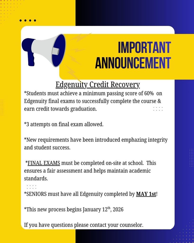 Edgenuity Credit Recovery *Students must achieve a minimum passing score of 60%  on Edgenuity final exams to successfully complete the course & earn credit towards graduation.  *3 attempts on final exam allowed.  *New requirements have been introduced emphazing integrity and student success.   *FINAL EXAMS must be completed on-site at school.  This ensures a fair assessment and helps maintain academic standards.  *SENIORS must have all Edgenuity completed by MAY 1st!  *This new process begins January 12th, 2026  If you have questions please contact your counselor.
