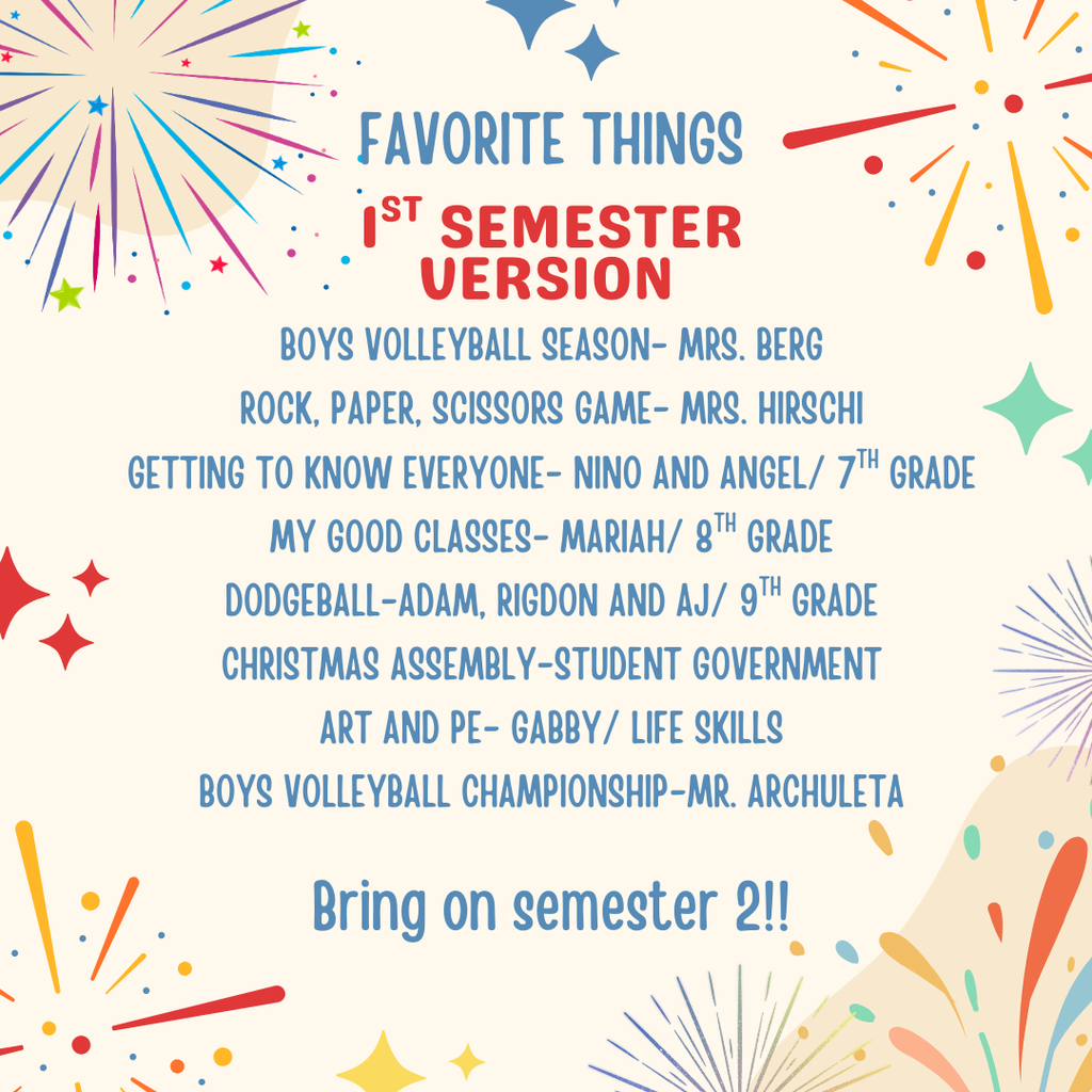 This image is a celebratory graphic titled "Favorite Things: 1st Semester Version," likely created for a school newsletter, social media page, or end-of-term presentation. It features a festive background with colorful fireworks and stars.  The text highlights specific favorite memories from the first semester, attributed to various students, staff, and grade levels:  1st Semester Highlights Boys Volleyball Season: Mrs. Berg  Rock, Paper, Scissors Game: Mrs. Hirschi  Getting to Know Everyone: Nino and Angel / 7th Grade  My Good Classes: Mariah / 8th Grade  Dodgeball: Adam, Rigdon, and AJ / 9th Grade  Christmas Assembly: Student Government  Art and PE: Gabby / Life Skills  Boys Volleyball Championship: Mr. Archuleta  The graphic concludes with the enthusiastic message: "Bring on semester 2!!"