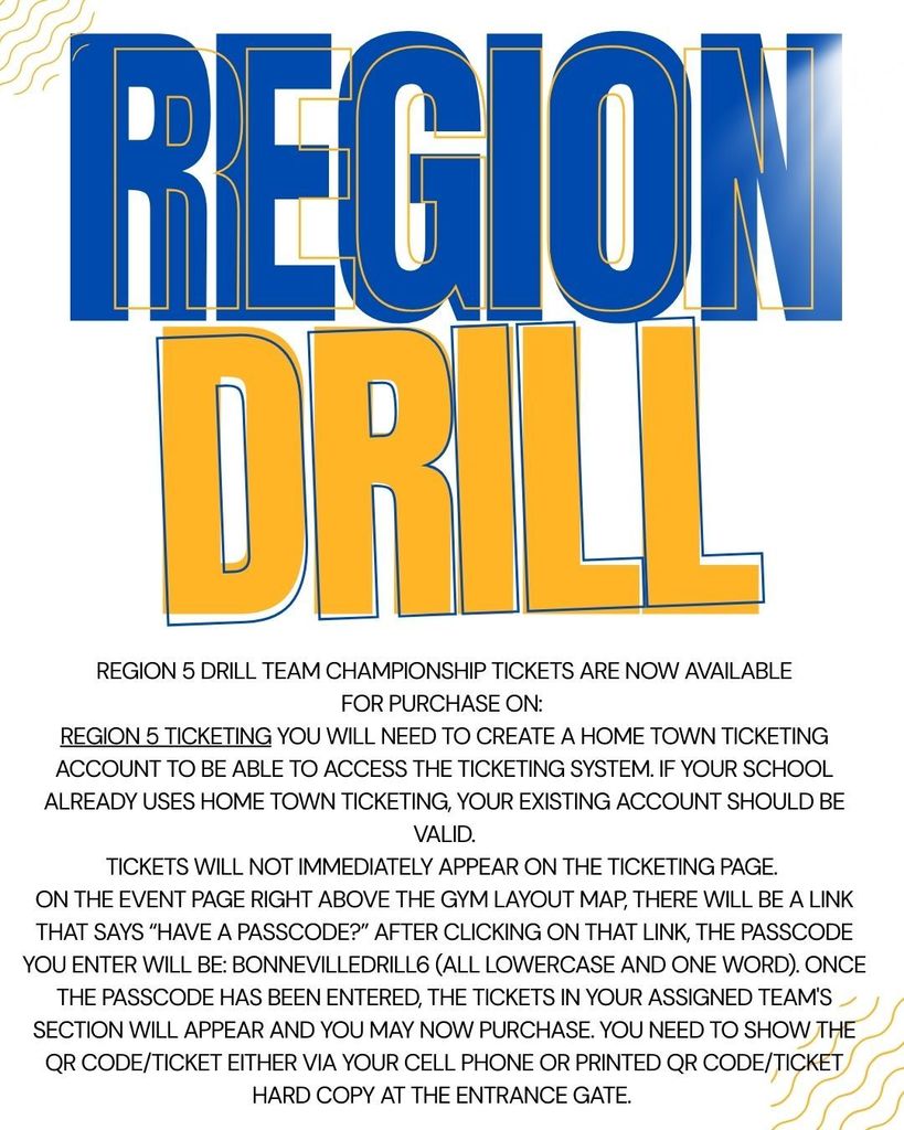  Region 5 Drill Team Championship tickets are NOW AVAILABLE for purchase on: Region 5 Ticketing  You will need to create a Home Town Ticketing account to be able to access the ticketing system. If your school already uses Home Town Ticketing, your existing account should be valid.  Tickets will not immediately appear on the ticketing page.  On the event page right above the gym layout map, there will be a link that says “HAVE A PASSCODE?”  After clicking on that link, the passcode you enter will be: bonnevilledrill6 (all lowercase and one word). Once the passcode has been entered, the tickets in your assigned team's section will appear and you may now purchase.  You need to show the QR Code/Ticket either via your cell phone or printed QR Code/Ticket hard copy at the entrance gate.  