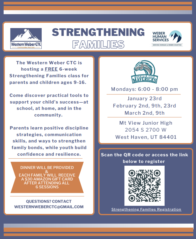 The Western Weber CTC is hosting a FREE 6-week Strengthening Families class for parents and children ages 9-16. Come discover practical tools to support your child’s success—at school, at home, and in the community. Parents learn positive discipline strategies, communication skills, and ways to strengthen family bonds, while youth build confidence and resilience. QUESTIONS? CONTACT WESTERNWEBERCTC@GMAIL.COM Mondays: 6:00 - 8:00 pm January 23rd February 2nd, 9th, 23rd March 2nd, 9th Mt View Junior High 2054 S 2700 W West Haven, UT 84401