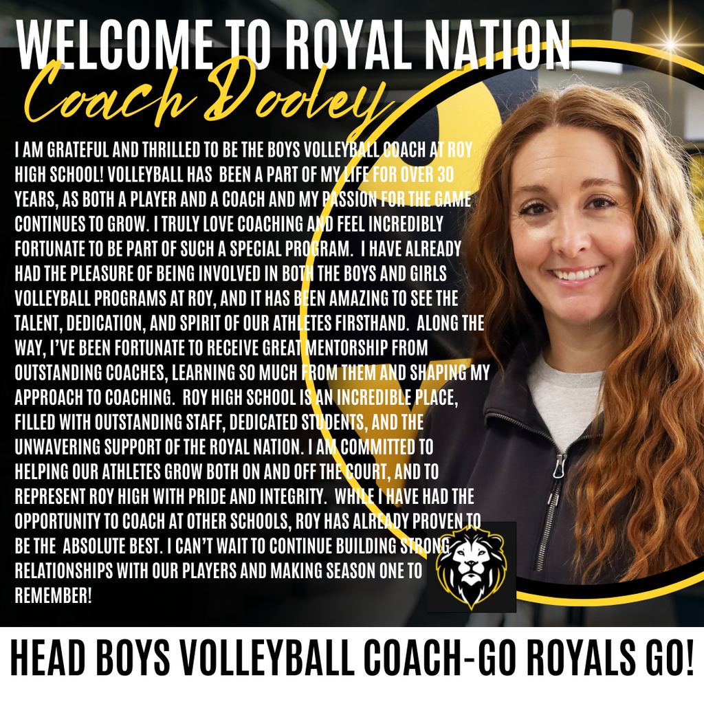 Photo of the new Boys VB coach at Roy High. Welcome to Royal Nation Coach Dooley. I AM GRATEFUL AND THRILLED TO BE THE BOYS VOLLEYBALL COACH ARROY HIGH SCHOOL! VOLLEYBALL HAS BEEN A PART OF MY LIFE FOR OVER 30 YEARS, AS BOTH A PLAYER AND A COACH AND MY PASSION FOR THE GAME CONTINUES TO GROW. I TRULY LOVE COACHING AND FEEL INCREDIBLY FORTUNATE TO BE PART OF SUCH A SPECIAL PROGRAM. I HAVE ALREADY HAD THE PLEASURE OF BEING INVOLVED IN BOTH THE BOYS AND GIRLS VOLLEYBALL PROGRAMS AT ROY, AND IT HAS BEEN AMAZING TO SEE THE TALENT, DEDICATION, AND SPIRIT OF OUR ATHLETES FIRSTHAND. ALONG THE WAY, I'VE BEEN FORTUNATE TO RECEIVE GREAT MENTORSHIP FROM OUTSTANDING COACHES, LEARNING SO MUCH FROM THEM AND SHAPING MY APPROACH TO COACHING. ROY HIGH SCHOOL IS AN INCREDIBLE PLACE, FILLED WITH OUTSTANDING STAFF, DEDICATED STUDENTS, AND THE UNWAVERING SUPPORT OF THE ROYAL NATION. I AM COMMITTED TO HELPING OUR ATHLETES GROW BOTH ON AND OFF THE COURT, AND TO REPRESENT ROY HIGH WITH PRIDE AND INTEGRITY. WHNE I HAVE HAD THE OPPORTUNITY TO COACH AT OTHER SCHOOLS, ROY HAS ALREADY PROVEN TO BE THE ABSOLUTE BEST. I CAN'T WAIT TO CONTINUE BUILDING STRONG RELATIONSHIPS WITH OUR PLAYERS AND MAKING SEASON ONE TO REMEMBER!