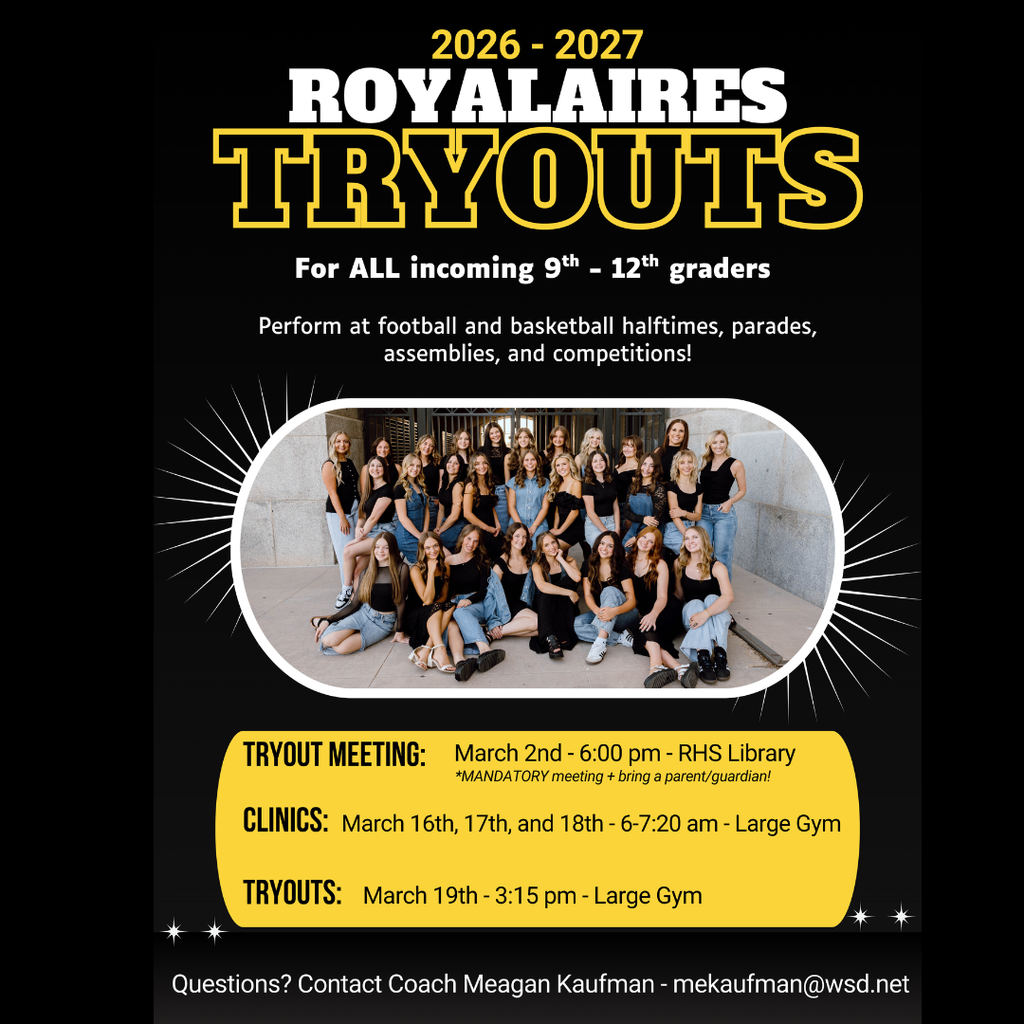 2026-2027 Royalaries Tryouts For all incoming 9th-12thgraders. Perform at foorball and basketball halftimes, parades, assemblies and competitions! Tryout Meeting: March 2nd 6 pm RHS Library. **MANDATORY meeting + bring a parent/guardian. Clinics: March 16th, 17th, and 18th. 6-7:20 am Large Gym. Tryouts. March 19th 3:15 pm Large Gym. Questions? Contact Coach Meagan Kaufman - mekaufman@wsd.net