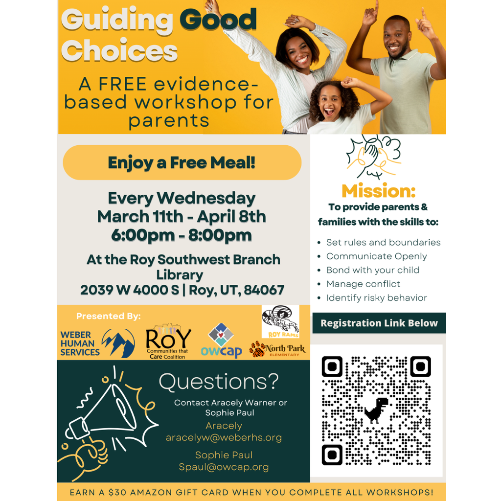 Infographic for Guiding Good Choices. A Free evidence based workshop for parents. Enjoy a free meal! Every Wednesday MArch 11th-April 8th 6-8 pm. At the Roy Southwest Branch Library 2039 w 4000s  Roy, Ut 84067 Presented by: Weber Humas Services. Questions? Contact Aracely Warner or Sophie  Paul.. Aracely aracelyw@weberhs.org. Sophie Spaul@owcap.org Mission: To provide  parents and families with the skills to Set rules and boundaries, Communicate Openly, Bond with your child, Manage conflict, Identiy risky behavior. Link to register is a qr code. Earn a $30 amazon gift card when you complete all workshops. 